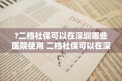 ?二档社保可以在深圳哪些医院使用 二档社保可以在深圳哪些医院使用?