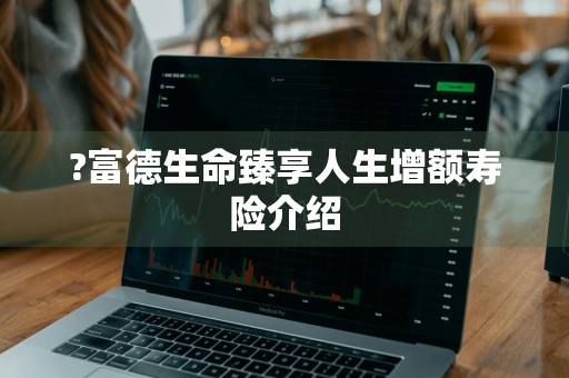 ?富德生命臻享人生增额寿险介绍