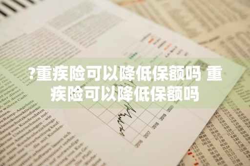 ?重疾险可以降低保额吗 重疾险可以降低保额吗