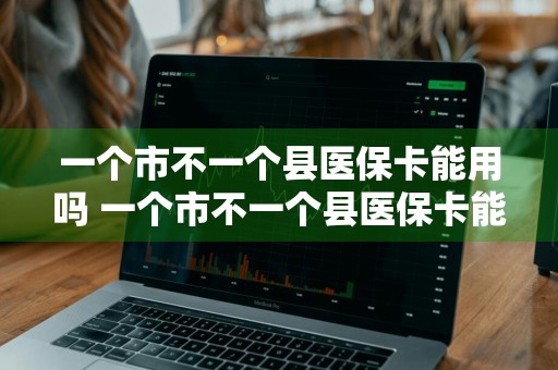 一个市不一个县医保卡能用吗 一个市不一个县医保卡能用吗?