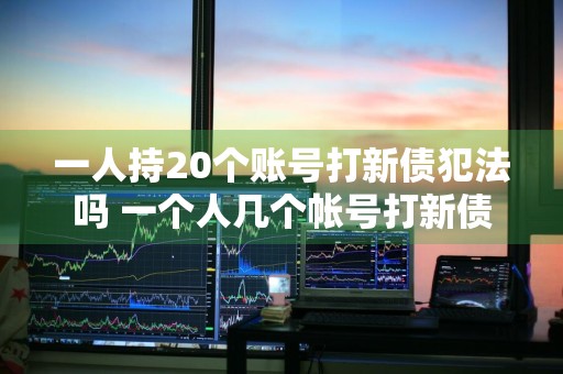 一人持20个账号打新债犯法吗 一个人几个帐号打新债