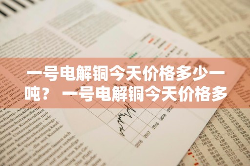 一号电解铜今天价格多少一吨？ 一号电解铜今天价格多少一吨呢