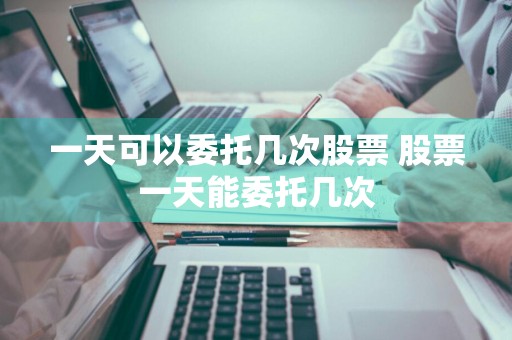 一天可以委托几次股票 股票一天能委托几次