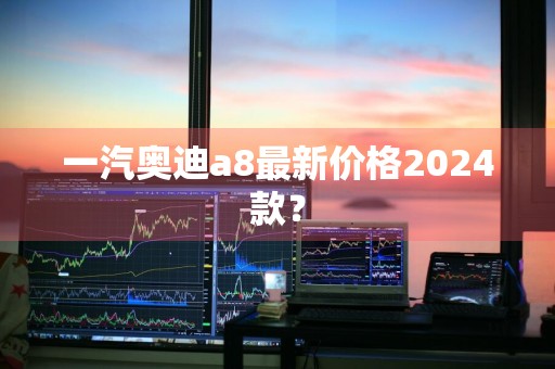 一汽奥迪a8最新价格2024款？