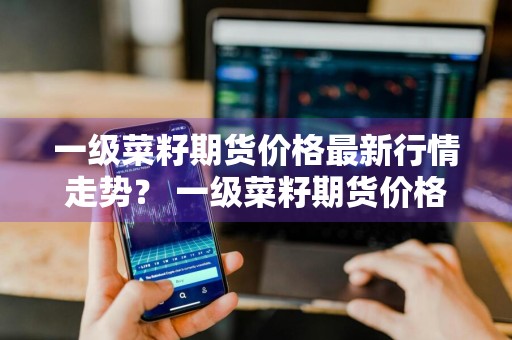 一级菜籽期货价格最新行情走势？ 一级菜籽期货价格最新行情走势