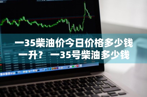 一35柴油价今日价格多少钱一升？ 一35号柴油多少钱一升