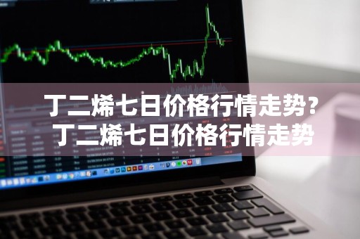 丁二烯七日价格行情走势？ 丁二烯七日价格行情走势图