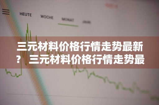 三元材料价格行情走势最新？ 三元材料价格行情走势最新消息