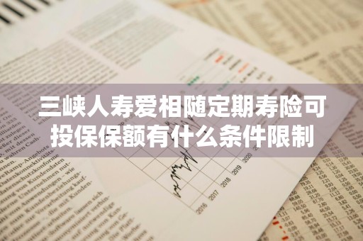 三峡人寿爱相随定期寿险可投保保额有什么条件限制
