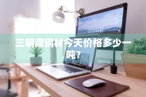 三明废钢材今天价格多少一吨？