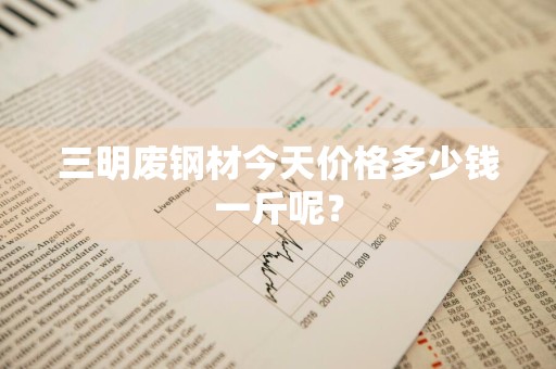 三明废钢材今天价格多少钱一斤呢？