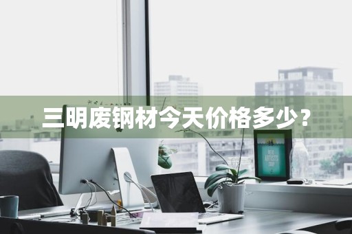 三明废钢材今天价格多少？