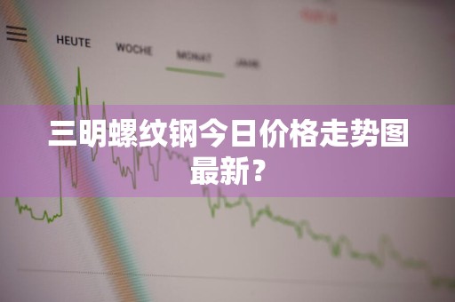 三明螺纹钢今日价格走势图最新？