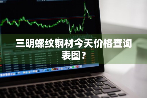 三明螺纹钢材今天价格查询表图？