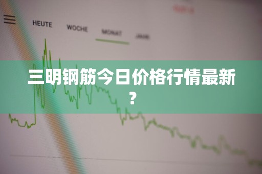 三明钢筋今日价格行情最新？