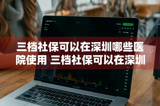 三档社保可以在深圳哪些医院使用 三档社保可以在深圳哪些医院使用呢