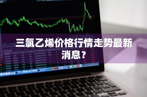 三氯乙烯价格行情走势最新消息？