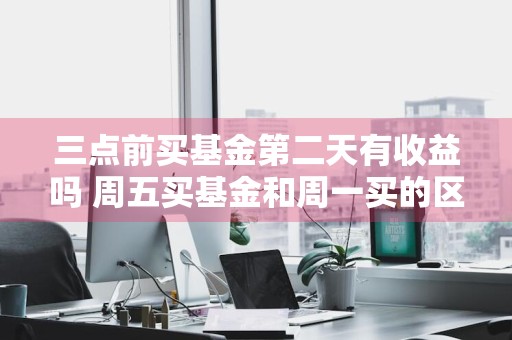 三点前买基金第二天有收益吗 周五买基金和周一买的区别