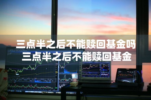 三点半之后不能赎回基金吗 三点半之后不能赎回基金吗为什么