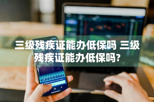 三级残疾证能办低保吗 三级残疾证能办低保吗?