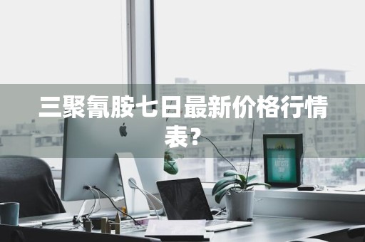 三聚氰胺七日最新价格行情表？