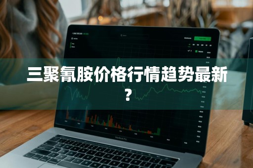 三聚氰胺价格行情趋势最新？