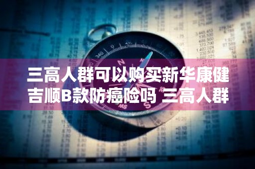 三高人群可以购买新华康健吉顺B款防癌险吗 三高人群可以购买新华康健吉顺b款防癌险吗