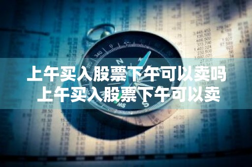 上午买入股票下午可以卖吗 上午买入股票下午可以卖吗?
