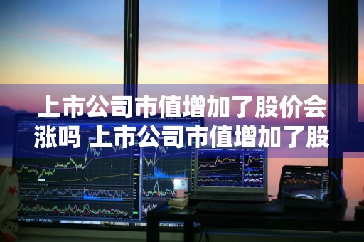 上市公司市值增加了股价会涨吗 上市公司市值增加了股价会涨吗知乎