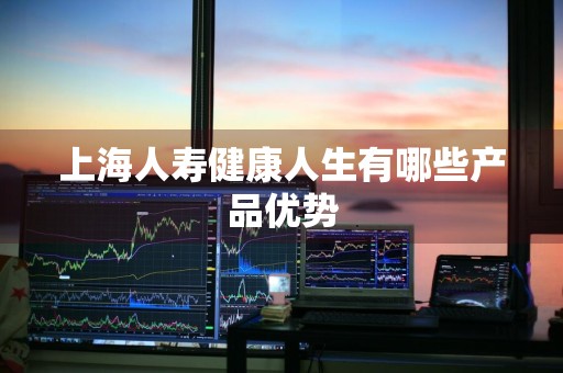 上海人寿健康人生有哪些产品优势