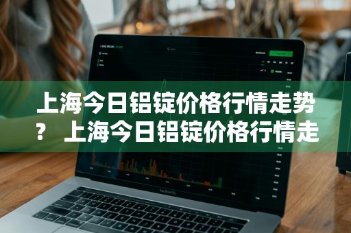 上海今日铝锭价格行情走势？ 上海今日铝锭价格行情走势图
