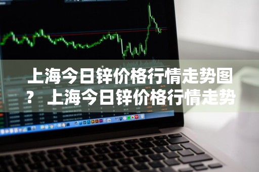 上海今日锌价格行情走势图？ 上海今日锌价格行情走势图最新