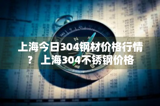 上海今日304钢材价格行情？ 上海304不锈钢价格