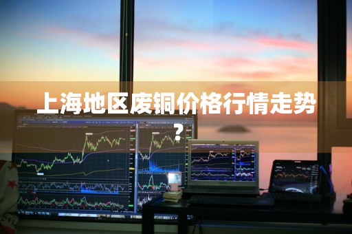 上海地区废铜价格行情走势？