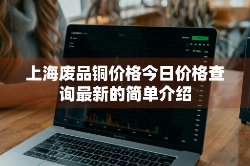 上海废品铜价格今日价格查询最新的简单介绍