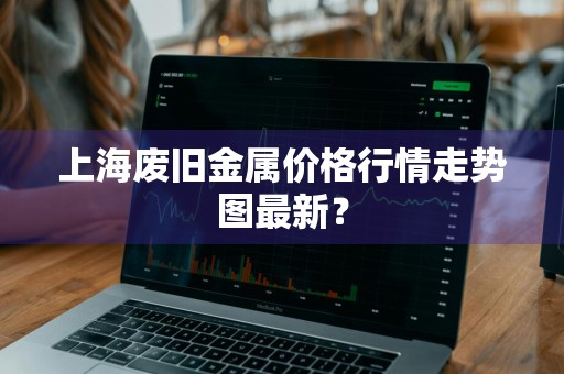 上海废旧金属价格行情走势图最新？