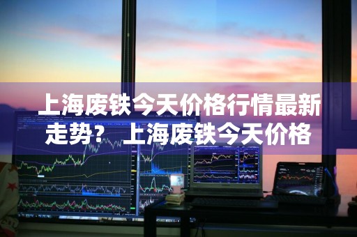 上海废铁今天价格行情最新走势？ 上海废铁今天价格行情最新走势图