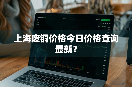 上海废铜价格今日价格查询最新？