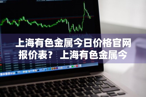 上海有色金属今日价格官网报价表？ 上海有色金属今日价格官网报价表最新