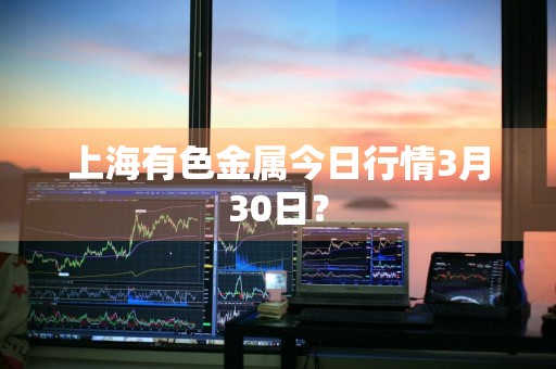 上海有色金属今日行情3月30日？