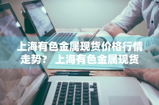 上海有色金属现货价格行情走势？ 上海有色金属现货价格行情走势图