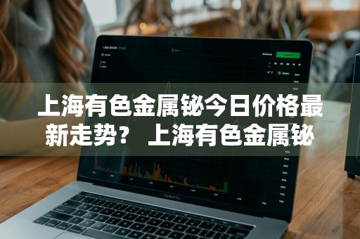 上海有色金属铋今日价格最新走势？ 上海有色金属铋今日价格最新走势图