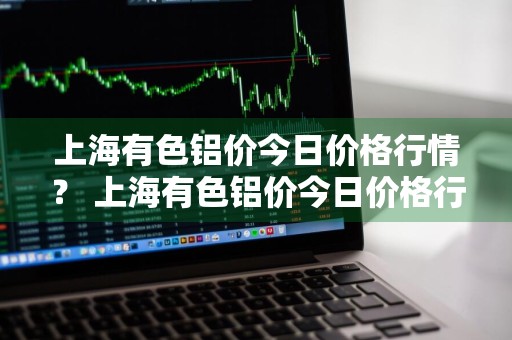 上海有色铝价今日价格行情？ 上海有色铝价今日价格行情走势