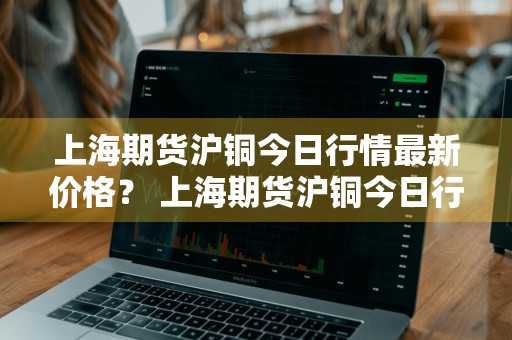 上海期货沪铜今日行情最新价格？ 上海期货沪铜今日行情最新价格表