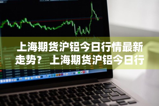上海期货沪铝今日行情最新走势？ 上海期货沪铝今日行情最新走势图