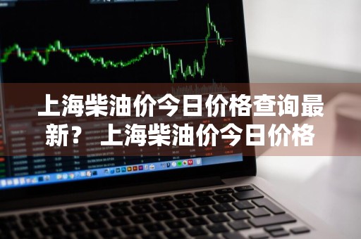 上海柴油价今日价格查询最新？ 上海柴油价今日价格查询最新