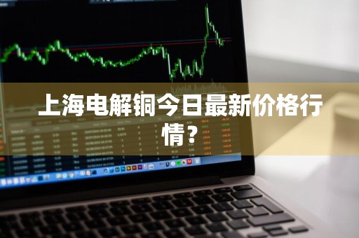 上海电解铜今日最新价格行情？