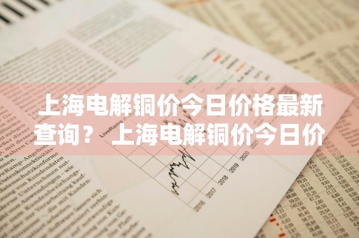上海电解铜价今日价格最新查询？ 上海电解铜价今日价格最新查询表
