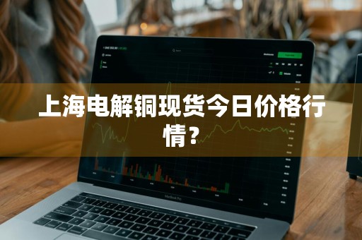 上海电解铜现货今日价格行情？