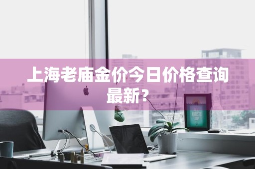 上海老庙金价今日价格查询最新?